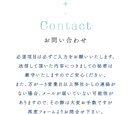 お問い合わせ 必須項目は必ずご入力をお願いいたします。送信して頂いた内容につきましての秘密は厳守いたしますのでご安心ください。また、万が一3営業日以上弊社からの連絡がない場合、メールが届いていない可能性がありますので、その際は大変お手数ですが再度フォームよりお問合せ下さい。