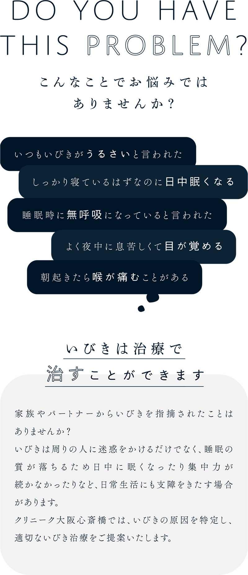 こんなことでお悩みではありませんか？いつもいびきがうるさいと言われた...しっかり寝ているはずなのに日中眠くなる...睡眠時に無呼吸になっていると言われた...よく夜中に息苦しくて目が覚める...朝起きたら喉が痛むことがある...いびきは治療で治すことができます。家族やパートナーからいびきを指摘されたことはありませんか？いびきは周りの人に迷惑をかけるだけでなく、睡眠の質が落ちるため日中に眠くなったり集中力が続かなかったりなど、日常生活にも支障をきたす場合があります。クリニーク大阪心斎橋では、いびきの原因を特定し、適切ないびき治療をご提案いたします。