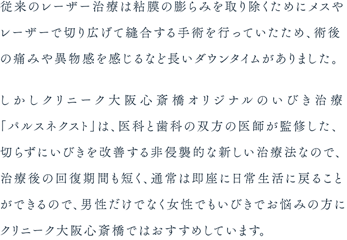 従来のレーザー治療は粘膜の膨らみを取り除くためにメスやレーザーで切り広げて縫合する手術を行っていたため、術後の痛みや異物感を感じるなど長いダウンタイムがありました。しかしクリニーク大阪心斎橋オリジナルのいびき治療「パルスネクスト」は、医科と歯科の双方の医師が監修した、切らずにいびきを改善する非侵襲的な新しい治療法なので、治療後の回復期間も短く、通常は即座に日常生活に戻ることができるので、男性だけでなく女性でもいびきでお悩みの方にクリニーク大阪心斎橋ではおすすめしています。