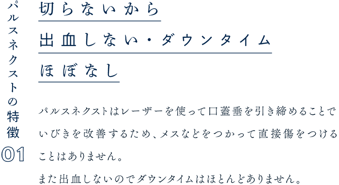 パルスネクストの特徴01 切らないから出血しない・ダウンタイムほぼなし パルスネクストはレーザーを使って口蓋垂を引き締めることでいびきを改善するため、メスなどをつかって直接傷をつけることはありません。また出血しないのでダウンタイムはほとんどありません。