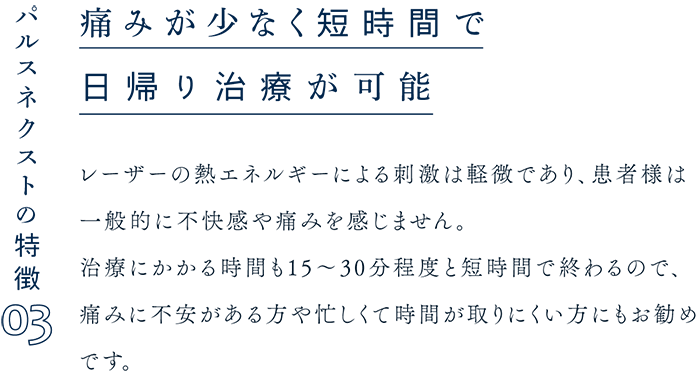 パルスネクストの特徴03 痛みが少なく短時間で日帰り治療が可能 レーザーの熱エネルギーによる刺激は軽微であり、患者様は一般的に不快感や痛みを感じません。治療にかかる時間も15～30分程度と短時間で終わるので、痛みに不安がある方や忙しくて時間が取りにくい方にもお勧めです。