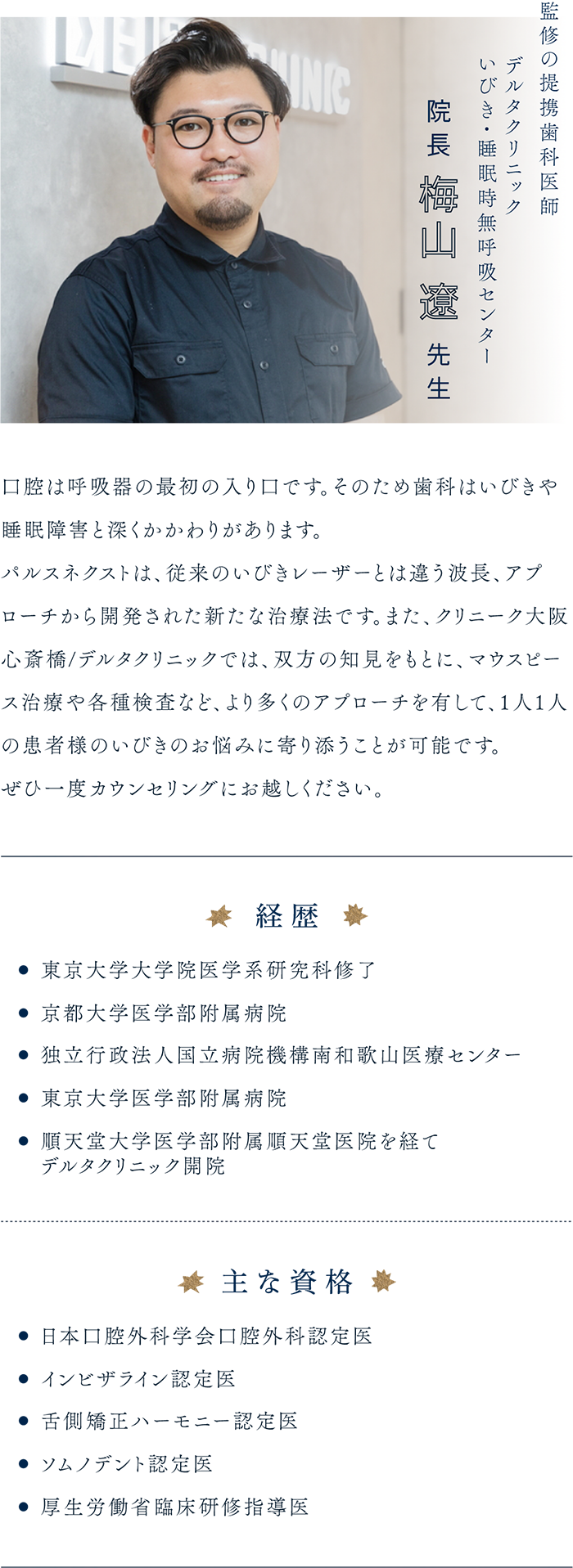監修の提携歯科医師 デルタクリニック いびき・睡眠時無呼吸センター 院長 梅山遼先生「口腔は呼吸器の最初の入り口です。そのため歯科はいびきや睡眠障害と深くかかわりがあります。パルスネクストは、従来のいびきレーザーとは違う波長、アプローチから開発された新たな治療法です。また、クリニーク大阪心斎橋/デルタクリニックでは、双方の知見をもとに、マウスピース治療や各種検査など、より多くのアプローチを有して、1人1人の患者様のいびきのお悩みに寄り添うことが可能です。ぜひ一度カウンセリングにお越しください。」経歴...東京大学大学院医学系研究科修了 京都大学医学部附属病院 独立行政法人国立病院機構南和歌山医療センター 東京大学医学部附属病院 順天堂大学医学部附属順天堂医院を経てデルタクリニック開院 主な資格...日本口腔外科学会口腔外科認定医 インビザライン認定医 舌側矯正ハーモニー認定医 ソムノデント認定医 厚生労働省臨床研修指導医