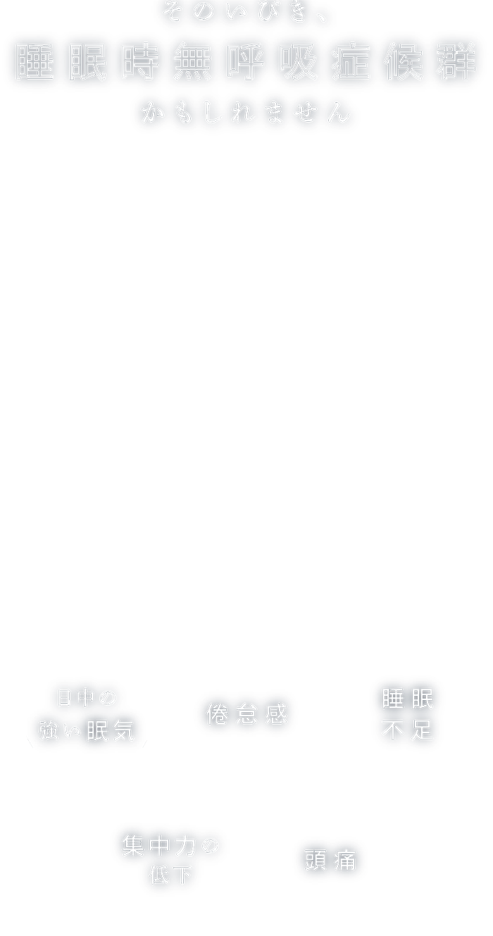 そのいびき、睡眠時無呼吸症候群かもしれません いびきは放置すると、睡眠時に何度も呼吸が止まる「睡眠時無呼吸症候群」になる可能性が高まります。しっかり睡眠を撮っているはずなのに疲れがたまっている…集中力が持たない…と感じる方は、睡眠中に酸欠を起こしてしまっている可能性があります。睡眠時無呼吸症候群は、心不全や脳梗塞、高血圧、糖尿病など様々な病気の原因となるため、早めの診断が必要です。日本では、男性で40%以上、女性で30%以上の方がいびきに悩まされていると言われており、睡眠時無呼吸症候群の推定患者数は900万人以上ととても身近な疾患です。