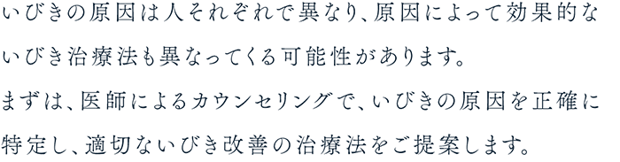 いびきの原因は人それぞれで異なり、原因によって効果的ないびき治療法も異なってくる可能性があります。まずは、医師によるカウンセリングで、いびきの原因を正確に特定し、適切ないびき改善の治療法をご提案します。