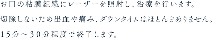 お口の粘膜組織にレーザーを照射し、治療を行います。切除しないため出血や痛み、ダウンタイムはほとんどありません。１５分～３０分程度で終了します。