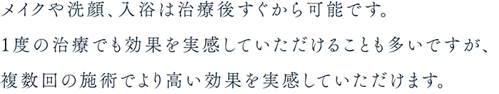 メイクや洗顔、入浴は治療後すぐから可能です。１度の治療でも効果を実感していただけることも多いですが、複数回の施術でより高い効果を実感していただけます。