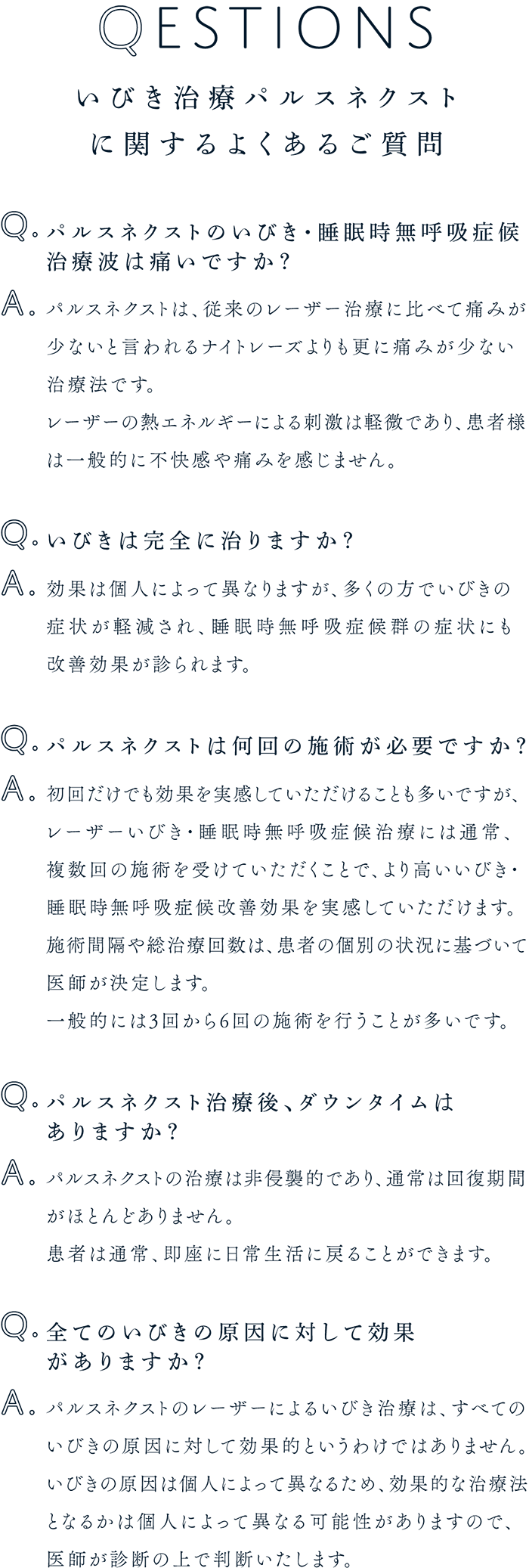 いびき治療パルスネクストに関するよくあるご質問 Q1.パルスネクストのいびき・睡眠時無呼吸症候治療波は痛いですか？ A.パルスネクストは、従来のレーザー治療に比べて痛みが少ないと言われるナイトレーズよりも更に痛みが少ない治療法です。レーザーの熱エネルギーによる刺激は軽微であり、患者様は一般的に不快感や痛みを感じません。 Q2.いびきは完全に治りますか？ A.効果は個人によって異なりますが、多くの方でいびきの症状が軽減され、睡眠時無呼吸症候群の症状にも改善効果が診られます。 Q3.パルスネクストは何回の施術が必要ですか？ A.初回だけでも効果を実感していただけることも多いですが、レーザーいびき・睡眠時無呼吸症候治療には通常、複数回の施術を受けていただくことで、より高いいびき・睡眠時無呼吸症候改善効果を実感していただけます。施術間隔や総治療回数は、患者の個別の状況に基づいて医師が決定します。一般的には3回から6回の施術を行うことが多いです。 Q4.パルスネクスト治療後、ダウンタイムはありますか？ A.パルスネクストの治療は非侵襲的であり、通常は回復期間がほとんどありません。患者は通常、即座に日常生活に戻ることができます。 Q5.全てのいびきの原因に対して効果がありますか？ A.パルスネクストのレーザーによるいびき治療は、すべてのいびきの原因に対して効果的というわけではありません。いびきの原因はv個人によって異なるため、効果的な治療法となるかは個人によって異なる可能性がありますので、医師が診断の上で判断いたします。